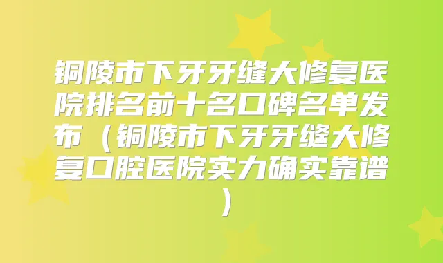 铜陵市下牙牙缝大修复医院排名前十名口碑名单发布(铜陵市下牙牙缝大修复口腔医院实力确实靠谱)