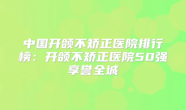 中国开颌不矫正医院排行榜:开颌不矫正医院50强享誉全城