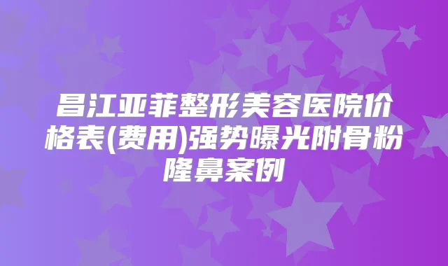 昌江亚菲整形美容医院价格表(费用)强势曝光附骨粉隆鼻案例