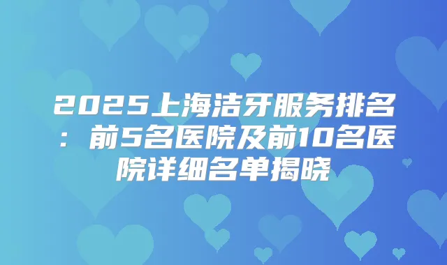 2025上海洁牙服务排名:前5名医院及前10名医院详细名单揭晓