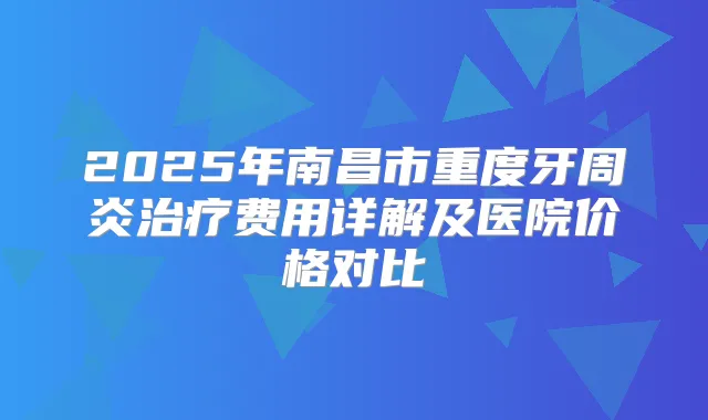 2025年南昌市重度牙周炎费用详解及医院价格对比