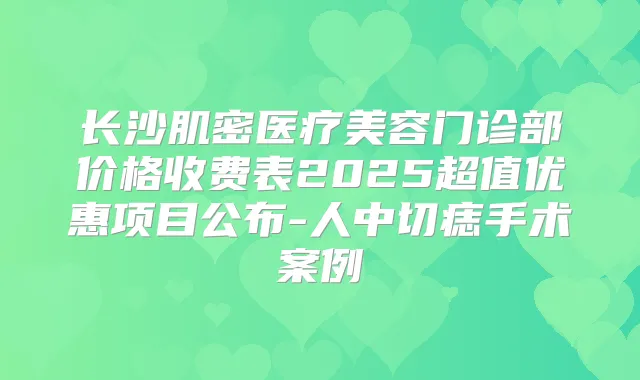 长沙肌密医疗美容门诊部价格收费表2025超值优惠项目公布-人中切痣手术案例