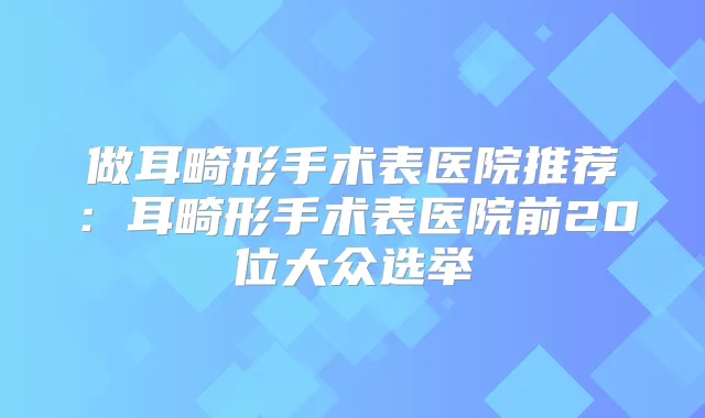 做耳畸形手术表医院推荐：耳畸形手术表医院前20位大众选举