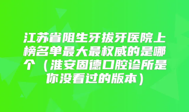 江苏省阻生牙拔牙医院上榜名单大的是哪个(淮安固德口腔诊所是你没看过的版本)