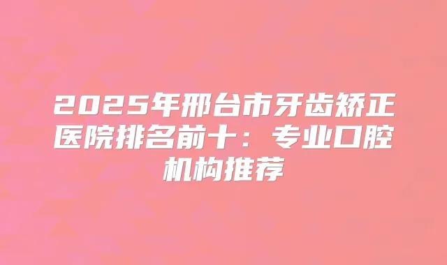 2025年邢台市牙齿矫正医院排名前十：专业口腔机构推荐