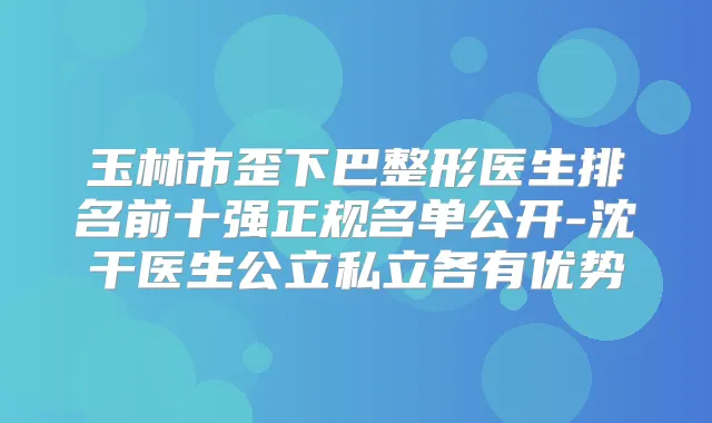 玉林市歪下巴整形医生排名前十强正规名单公开-沈干医生公立私立各有优势