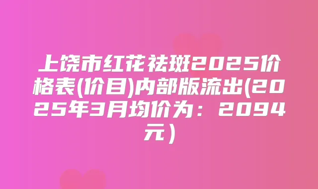 上饶市红花祛斑2025价格表(价目)内部版流出(2025年3月均价为：2094元）