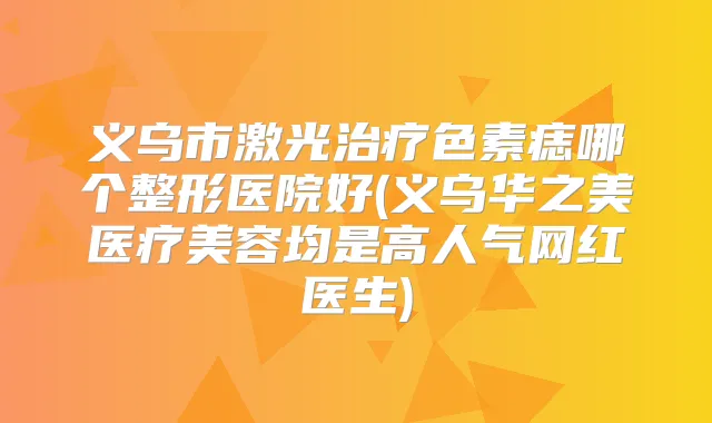 义乌市激光色素痣哪个整形医院好(义乌华之美医疗美容均是高人气网红医生)