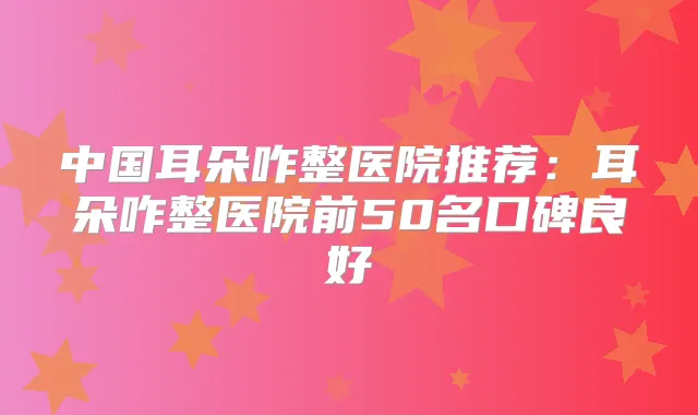 中国耳朵咋整医院推荐:耳朵咋整医院前50名口碑良好