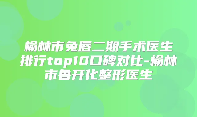 榆林市兔唇二期手术医生排行top10口碑对比-榆林市鲁开化整形医生