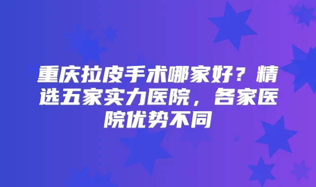 重庆拉皮手术哪家好?精选五家实力医院,各家医院优势不同