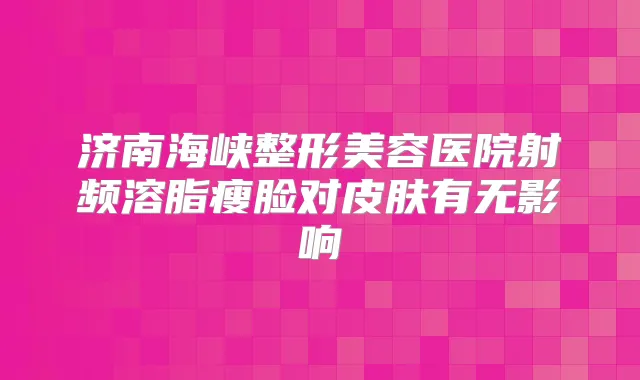济南海峡整形美容医院射频溶脂瘦脸对皮肤有无影响