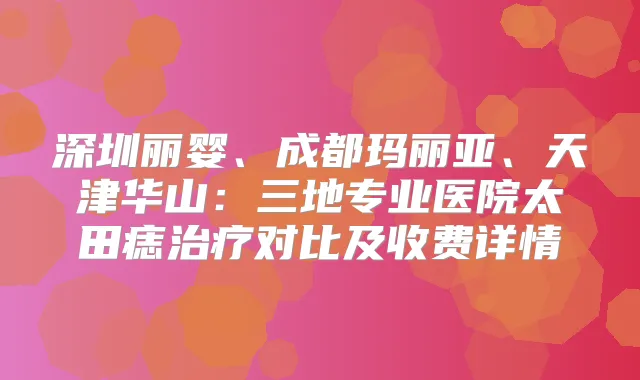 深圳丽婴、成都玛丽亚、天津华山：三地专业医院太田痣对比及收费详情