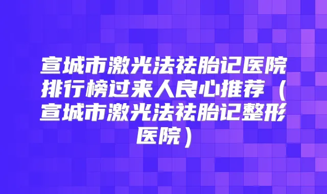 宣城市激光法祛胎记医院排行榜过来人良心推荐（宣城市激光法祛胎记整形医院）