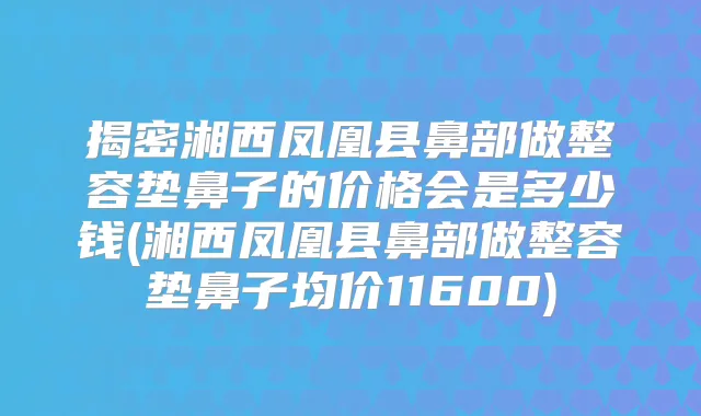 揭密湘西凤凰县鼻部做整容垫鼻子的价格会是多少钱(湘西凤凰县鼻部做整容垫鼻子均价11600)