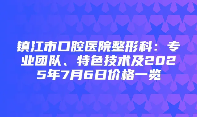 镇江市口腔医院整形科:专业团队、特色技术及2025年7月6日价格一览