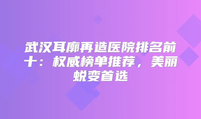 武汉耳廓再造医院排名前十:榜单推荐,美丽蜕变首选