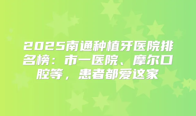 2025南通种植牙医院排名榜：市一医院、摩尔口腔等，患者都爱这家