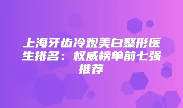 上海牙齿冷观美白整形医生排名：榜单前七强推荐