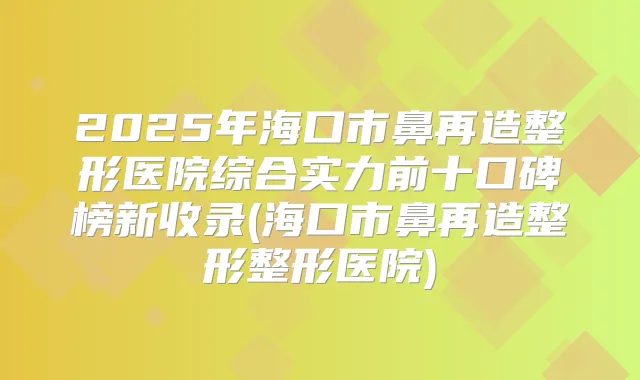 2025年海口市鼻再造整形医院综合实力前十口碑榜新收录(海口市鼻再造整形整形医院)