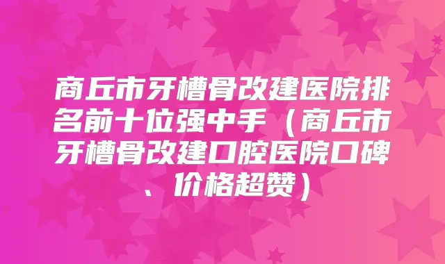 商丘市牙槽骨改建医院排名前十位强中手（商丘市牙槽骨改建口腔医院口碑、价格超赞）