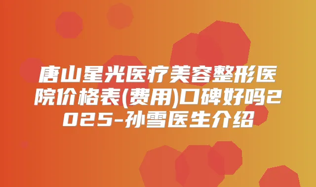 唐山星光医疗美容整形医院价格表(费用)口碑好吗2025-孙雪医生介绍