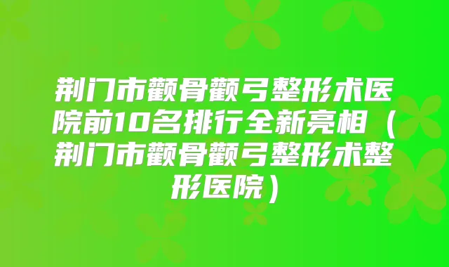 荆门市颧骨颧弓整形术医院前10名排行全新亮相（荆门市颧骨颧弓整形术整形医院）