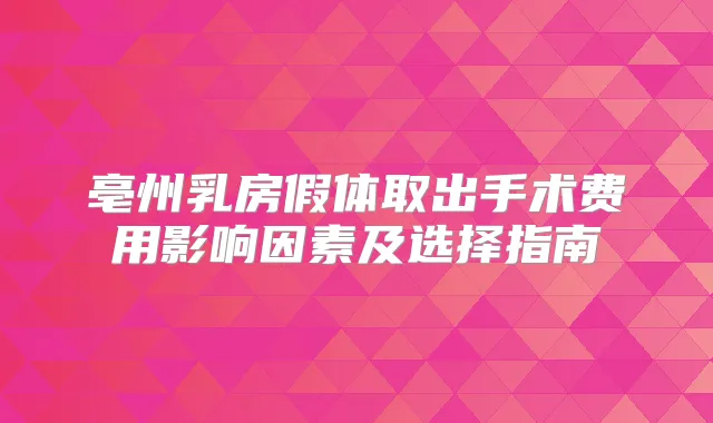 亳州乳房假体取出手术费用影响因素及选择指南