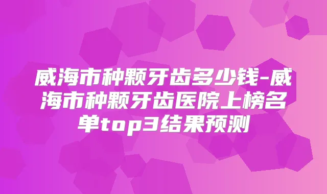 威海市种颗牙齿多少钱-威海市种颗牙齿医院上榜名单top3结果预测