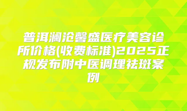 普洱澜沧馨盛医疗美容诊所价格(收费标准)2025正规发布附中医调理祛斑案例