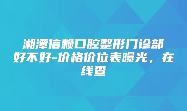 湘潭信赖口腔整形门诊部好不好-价格价位表曝光，在线查