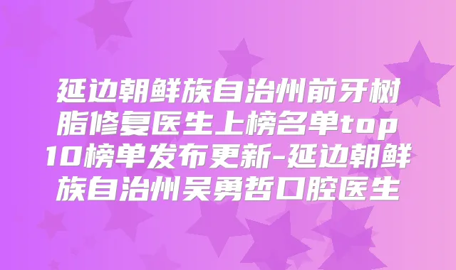 延边朝鲜族自治州前牙树脂修复医生上榜名单top10榜单发布更新-延边朝鲜族自治州吴勇哲口腔医生