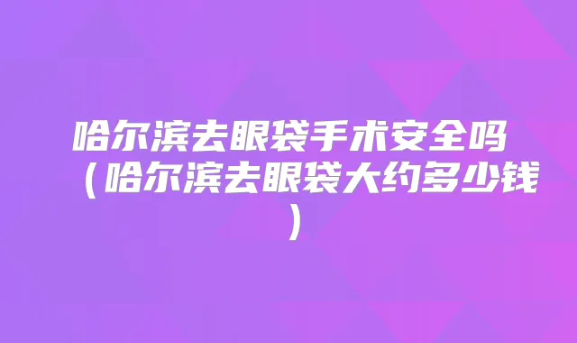 哈尔滨去眼袋手术安全吗(哈尔滨去眼袋大约多少钱)