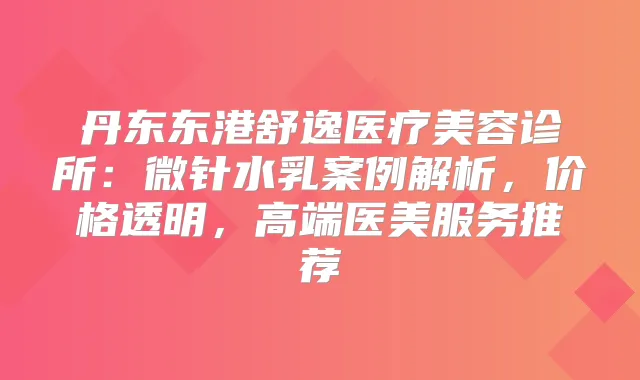 丹东东港舒逸医疗美容诊所：微针水乳案例解析，价格透明，高端医美服务推荐