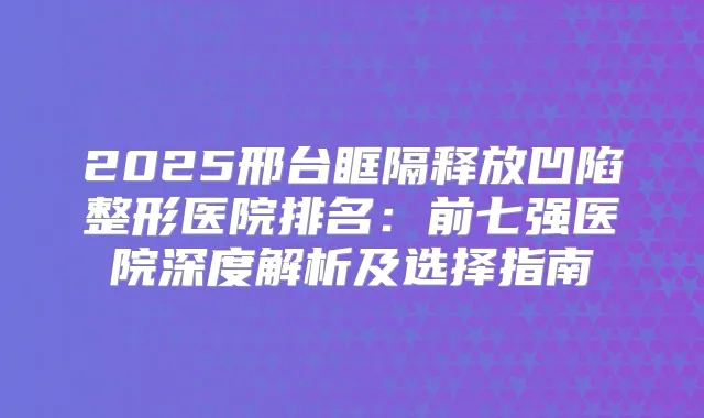 2025邢台眶隔释放凹陷整形医院排名:前七强医院深度解析及选择指南