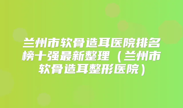 兰州市软骨造耳医院排名榜十强新整理（兰州市软骨造耳整形医院）