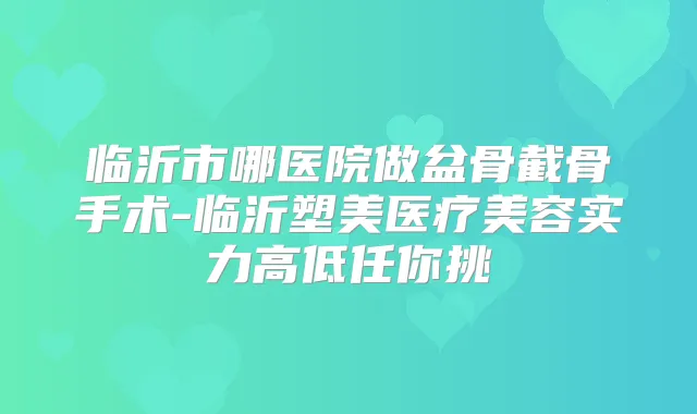 临沂市哪医院做盆骨截骨手术-临沂塑美医疗美容实力高低任你挑