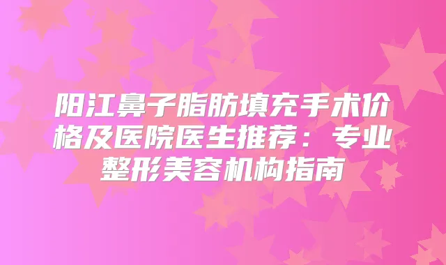 阳江鼻子脂肪填充手术价格及医院医生推荐：专业整形美容机构指南