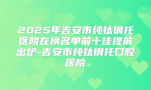2025年吉安市纯钛钢托医院在榜名单前十佳提前出炉-吉安市纯钛钢托口腔医院