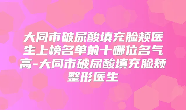 大同市破尿酸填充脸颊医生上榜名单前十哪位名气高-大同市破尿酸填充脸颊整形医生