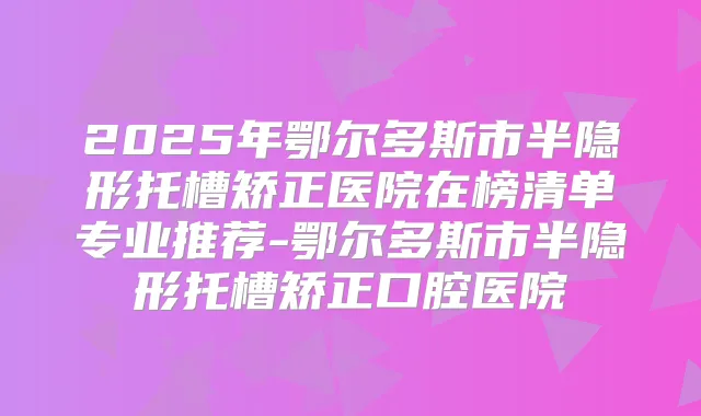 2025年鄂尔多斯市半隐形托槽矫正医院在榜清单专业推荐-鄂尔多斯市半隐形托槽矫正口腔医院
