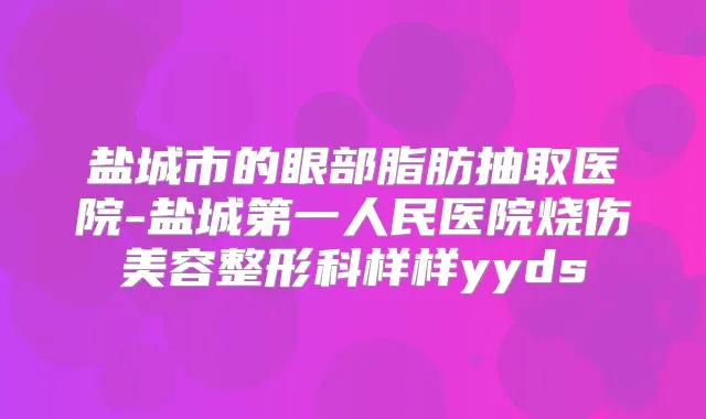 盐城市的眼部脂肪抽取医院-盐城第一人民医院烧伤美容整形科样样yyds