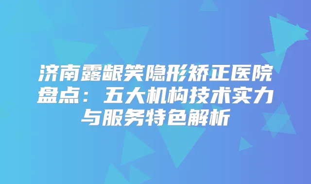 济南露龈笑隐形矫正医院盘点：五大机构技术实力与服务特色解析