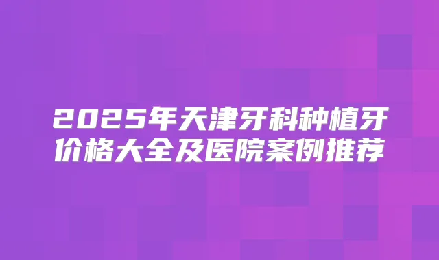 2025年天津牙科种植牙价格大全及医院案例推荐