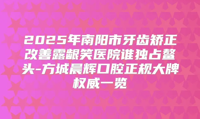 2025年南阳市牙齿矫正露龈笑医院谁独占鳌头-方城晨辉口腔正规大牌一览