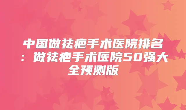 中国做祛疤手术医院排名：做祛疤手术医院50强大全预测版