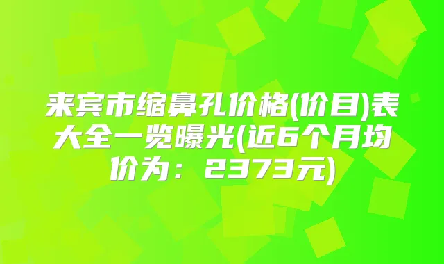 来宾市缩鼻孔价格(价目)表大全一览曝光(近6个月均价为：2373元)