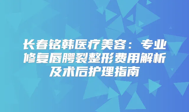 长春铭韩医疗美容:专业修复唇腭裂整形费用解析及术后护理指南