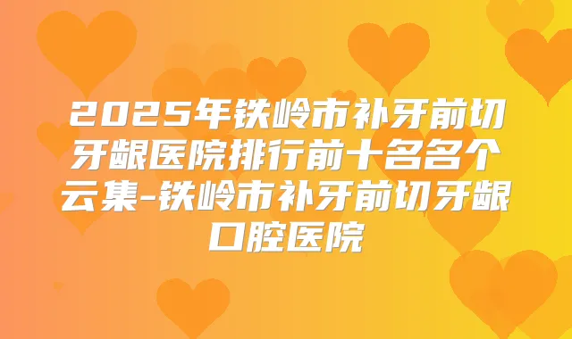 2025年铁岭市补牙前切牙龈医院排行前十名名个云集-铁岭市补牙前切牙龈口腔医院