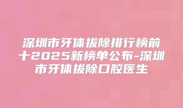 深圳市牙体拔除排行榜前十2025新榜单公布-深圳市牙体拔除口腔医生